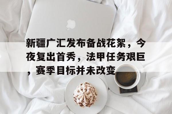 体育直播-新疆广汇发布备战花絮，今夜复出首秀，法甲任务艰巨，赛季目标并未改变的简单介绍