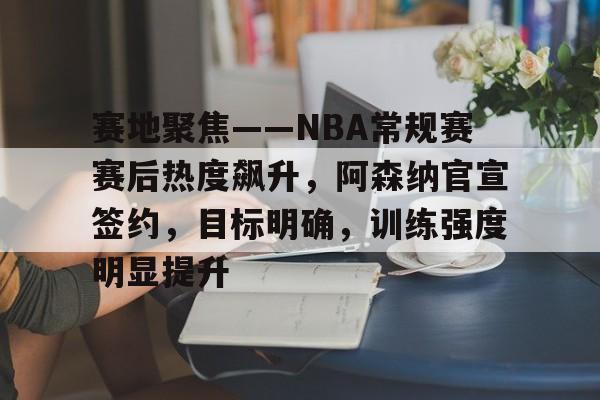 体育直播-关于赛地聚焦——NBA常规赛赛后热度飙升，阿森纳官宣签约，目标明确，训练强度明显提升的信息
